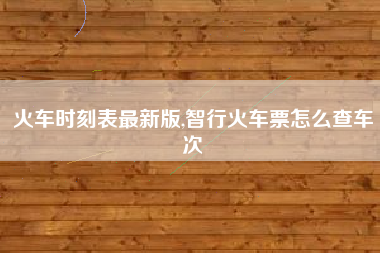火车时刻表最新版,智行火车票怎么查车次
