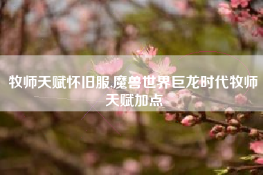 牧师天赋怀旧服,魔兽世界巨龙时代牧师天赋加点