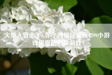 火柴人狙击手6,你小时候经常玩4399小游戏里面的哪款游戏