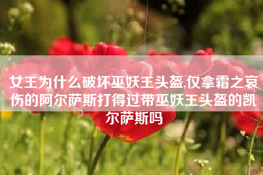 女王为什么破坏巫妖王头盔,仅拿霜之哀伤的阿尔萨斯打得过带巫妖王头盔的凯尔萨斯吗