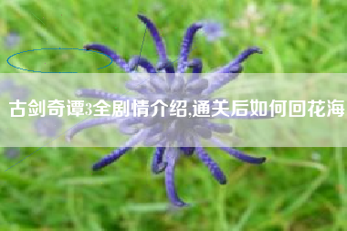 古剑奇谭3全剧情介绍,通关后如何回花海