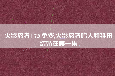 火影忍者1 720免费,火影忍者鸣人和雏田结婚在哪一集