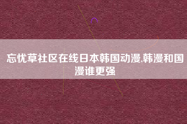 忘忧草社区在线日本韩国动漫,韩漫和国漫谁更强