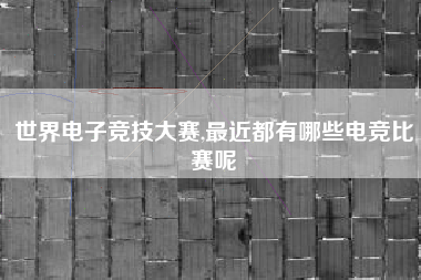 世界电子竞技大赛,最近都有哪些电竞比赛呢