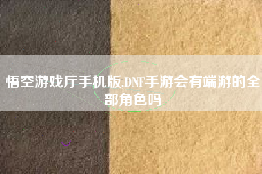悟空游戏厅手机版,DNF手游会有端游的全部角色吗