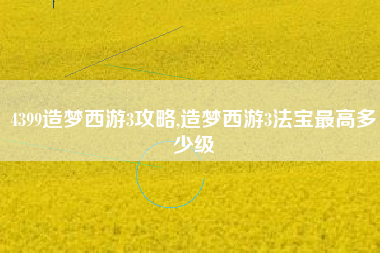 4399造梦西游3攻略,造梦西游3法宝最高多少级