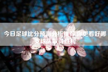 今日足球比分预测分析推荐,你更看好哪支球队取得胜利