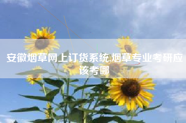 安徽烟草网上订货系统,烟草专业考研应该考哪