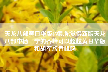 天龙八部黄日华版45集,你觉得新版天龙八部中杨祐宁的乔峰可以超越黄日华版和胡军版乔峰吗