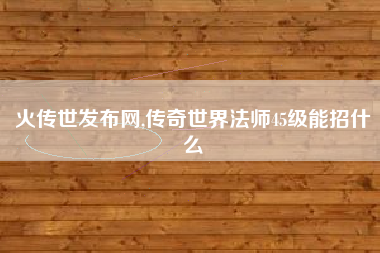 火传世发布网,传奇世界法师45级能招什么