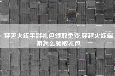 穿越火线手游礼包领取免费,穿越火线端游怎么领取礼包