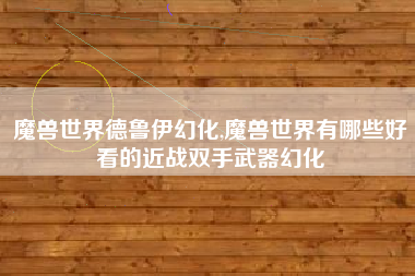 魔兽世界德鲁伊幻化,魔兽世界有哪些好看的近战双手武器幻化