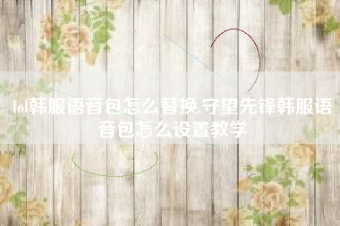 lol韩服语音包怎么替换,守望先锋韩服语音包怎么设置教学