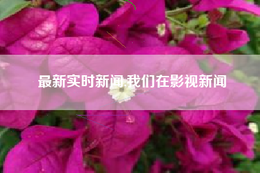 最新实时新闻,我们在影视新闻