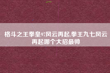 格斗之王拳皇97风云再起,拳王九七风云再起哪个大招最帅