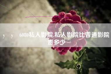 y y 6080私人影院,私人影院比普通影院贵多少