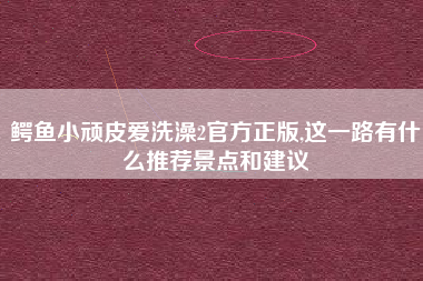鳄鱼小顽皮爱洗澡2官方正版,这一路有什么推荐景点和建议