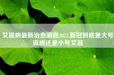 艾滋病最新治愈消息2022,新冠到底是大号流感还是小号艾滋