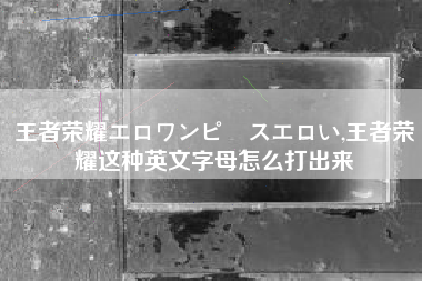 王者荣耀エロワンピースエロい,王者荣耀这种英文字母怎么打出来