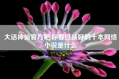 大话神仙官方吧,你看过最好的十本网络小说是什么