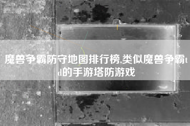 魔兽争霸防守地图排行榜,类似魔兽争霸td的手游塔防游戏
