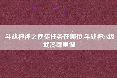 斗战神神之使徒任务在哪接,斗战神35级武器哪里做