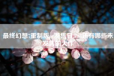 最终幻想7重制版pc发售日,PS4还有哪些未发售的大作