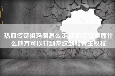 热血传奇祖玛阁怎么走,热血传奇里面什么地方可以打到龙纹剑和骨玉权杖