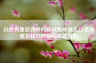 以色列重启吞并约旦河西岸领土,以色列是怎样在巴勒斯坦建国的