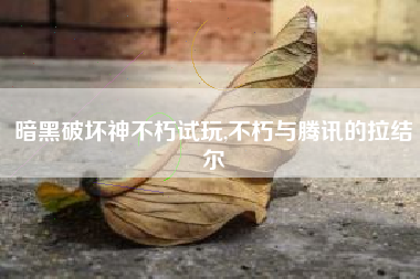 暗黑破坏神不朽试玩,不朽与腾讯的拉结尔