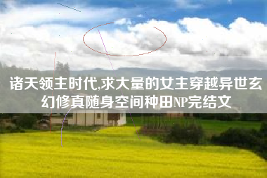 诸天领主时代,求大量的女主穿越异世玄幻修真随身空间种田NP完结文