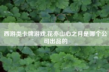 西游类卡牌游戏,花亦山心之月是哪个公司出品的