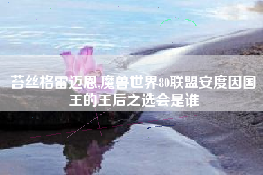 苔丝格雷迈恩,魔兽世界80联盟安度因国王的王后之选会是谁