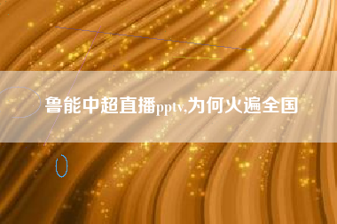 鲁能中超直播pptv,为何火遍全国