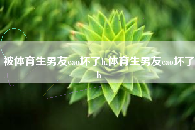 被体育生男友cao坏了h,体育生男友cao坏了h