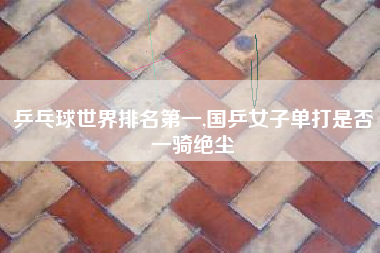 乒乓球世界排名第一,国乒女子单打是否一骑绝尘