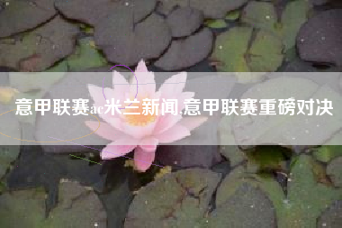 意甲联赛ac米兰新闻,意甲联赛重磅对决