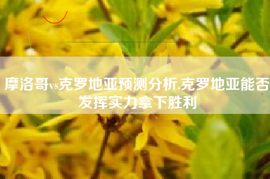 摩洛哥vs克罗地亚预测分析,克罗地亚能否发挥实力拿下胜利