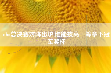 nba总决赛对阵出炉,谁能技高一筹拿下冠军奖杯