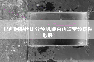 巴西阿根廷比分预测,能否再次带领球队取胜