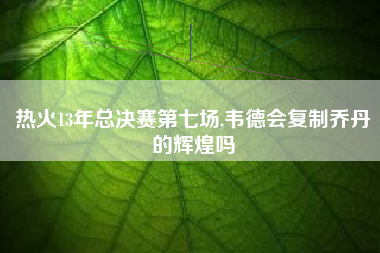 热火13年总决赛第七场,韦德会复制乔丹的辉煌吗