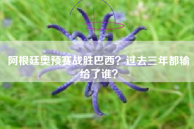 阿根廷奥预赛战胜巴西？过去三年都输给了谁？