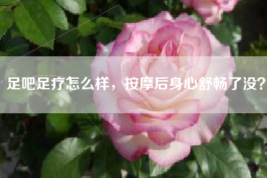 足吧足疗怎么样,按摩后身心舒畅了没?