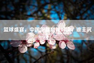 篮球盛宴，中国伊朗巅峰对决，谁主沉浮？