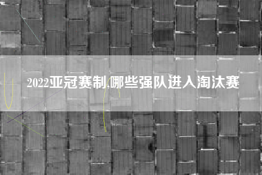 2022亚冠赛制,哪些强队进入淘汰赛