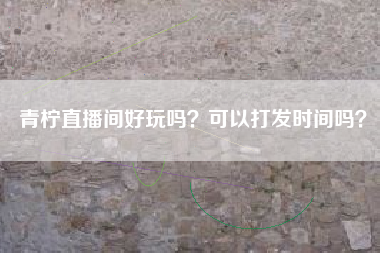 青柠直播间好玩吗？可以打发时间吗？