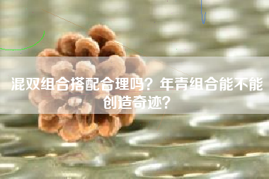 混双组合搭配合理吗？年青组合能不能创造奇迹？