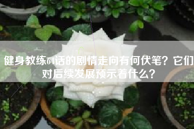 健身教练64话的剧情走向有何伏笔？它们对后续发展预示着什么？