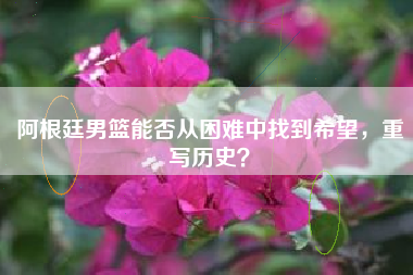 阿根廷男篮能否从困难中找到希望，重写历史？