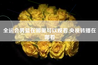 全运会男篮在哪里可以观看,央视转播在哪看